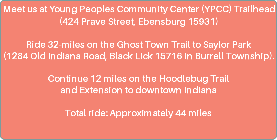 Meet us at Young Peoples Community Center (YPCC) Trailhead (424 Prave Street, Ebensburg) Ride 32-miles on the Ghost Town Trail to Saylor Park (1284 Old Indiana Rd, Black Lick in Burrell Township). Continue 12 miles on the Hoodlebug Trail and Extension to downtown Indiana Total ride: Approximately 44 miles 