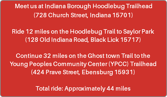 Meet us at Indiana Borough Hoodlebug Trailhead (728 Church Street, Indiana 15701) Ride 12 miles on the Hoodlebug Trail to Saylor Park (128 Old Indiana Road, Black Lick 15717) Continue 32 miles on the Ghost town Trail to the Young Peoples Community Center (YPCC) Trailhead (424 Prave Street, Ebensburg 15931) Total ride: Approximately 44 miles 