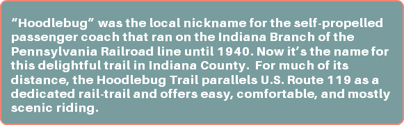  “Hoodlebug” was the local nickname for the self-propelled passenger coach that ran on the Indiana Branch of the Pennsylvania Railroad line until 1940. Now it’s the name for this delightful trail in Indiana County. For much of its distance, the Hoodlebug Trail parallels U.S. Route 119 as a dedicated rail-trail and offers easy, comfortable, and mostly scenic riding.