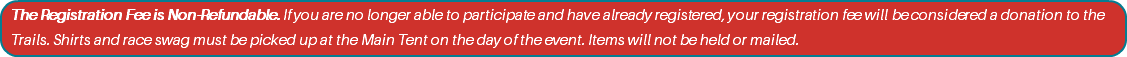 The Registration Fee is Non-Refundable. If you are no longer able to participate and have already registered, your registration fee will be considered a donation to the Trails. Shirts and race swag must be picked up at the Main Tent on the day of the event. Items will not be held or mailed.